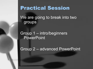 Practical Session We are going to break into two groups Group 1 – intro/beginners PowerPoint Group 2 – advanced PowerPoint 