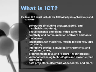 the term ICT could include the following types of hardware and software:  computers (including desktop, laptop, and handheld computers);  digital cameras and digital video cameras;  creativity and communication software and tools;  the Internet;  telephones, fax machines, mobile telephones, tape recorders;  interactive stories, simulated environments, and computer games;  programmable toys and “control” technologies;  videoconferencing technologies and closed-circuit television;  data projectors, electronic whiteboards, and more .   What is ICT? 