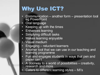 Why Use ICT? Communication – another form – presentation tool eg PowerPoint Oral language Keeping up with the times Enhances learning Simplying difficult tasks Makes learning enjoyable Visual medium Engaging – reluctant learners Another tool that we can use in our teaching and learning programme Fun and engages students in ways that pen and paper can’t A doorway to a world of possibilities – creativity, research and more Caters to different learning styles – MI’s 