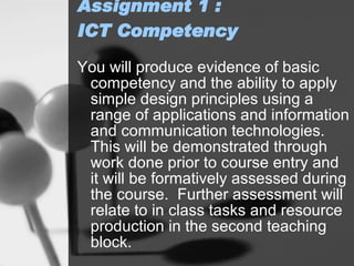 Assignment 1  : ICT Competency  You will produce evidence of basic competency and the ability to apply simple design principles using a range of applications and information and communication technologies. This will be demonstrated through work done prior to course entry and it will be formatively assessed during the course.  Further assessment will relate to in class tasks and resource production in the second teaching block. 