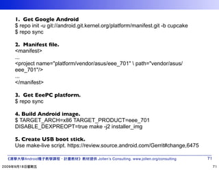 1. Get Google Android
$ repo init -u git://android.git.kernel.org/platform/manifest.git -b cupcake
$ repo sync

2. Manifest ﬁle.
<manifest>
...
<project name="platform/vendor/asus/eee_701"  path="vendor/asus/
eee_701"/>
...
</manifest>

3. Get EeePC platform.
$ repo sync

4. Build Android image.
$ TARGET_ARCH=x86 TARGET_PRODUCT=eee_701
DISABLE_DEXPREOPT=true make -j2 installer_img

5. Create USB boot stick.
Use make-live script. https://review.source.android.com/Gerrit#change,6475

    Android                         Jollen’s Consulting. www.jollen.org/consulting
 