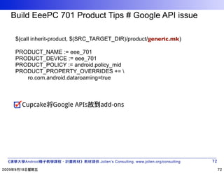 Build EeePC 701 Product Tips # Google API issue

 $(call inherit-product, $(SRC_TARGET_DIR)/product/generic.mk)

 PRODUCT_NAME := eee_701
 PRODUCT_DEVICE := eee_701
 PRODUCT_POLICY := android.policy_mid
 PRODUCT_PROPERTY_OVERRIDES += 
    ro.com.android.dataroaming=true



   Cupcake将Google APIs          add-ons




    Android                     Jollen’s Consulting. www.jollen.org/consulting
 
