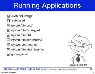 /system/bin/logd
/sbin/adbd
/system/bin/usbd
/system/bin/debuggerd
/system/bin/rild
/system/bin/app_process
/system/bin/runtime
/system/bin/dbus-daemon
system_server




Android                     Jollen’s Consulting. www.jollen.org/consulting
 