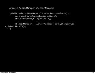private SensorManager mSensorManager;

    public void onCreate(Bundle savedInstanceState) {
        super.onCreate(savedInstanceState);
        setContentView(R.layout.main);

        mSensorManager = (SensorManager) getSystemService
(SENSOR_SERVICE);
    }
 