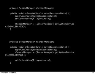 private SensorManager mSensorManager;

    public void onCreate(Bundle savedInstanceState) {
        super.onCreate(savedInstanceState);
        setContentView(R.layout.main);

        mSensorManager = (SensorManager) getSystemService
(SENSOR_SERVICE);
    }





   private SensorManager mSensorManager;

    public void onCreate(Bundle savedInstanceState) {
        super.onCreate(savedInstanceState);
        mSensorManager = (SensorManager) getSystemService
(SENSOR_SERVICE);

        setContentView(R.layout.main);
    }
 