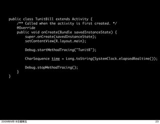 public class TunitBill extends Activity {
    /** Called when the activity is first created. */
    @Override
    public void onCreate(Bundle savedInstanceState) {
        super.onCreate(savedInstanceState);
        setContentView(R.layout.main);

        Debug.startMethodTracing("TunitB");

        CharSequence time = Long.toString(SystemClock.elapsedRealtime());

        Debug.stopMethodTracing();
    }
}
 