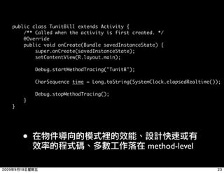 public class TunitBill extends Activity {
    /** Called when the activity is first created. */
    @Override
    public void onCreate(Bundle savedInstanceState) {
        super.onCreate(savedInstanceState);
        setContentView(R.layout.main);

        Debug.startMethodTracing("TunitB");

        CharSequence time = Long.toString(SystemClock.elapsedRealtime());

        Debug.stopMethodTracing();
    }
}




    •
                                               method-level
 