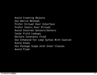 Avoid Creating Objects
Use Native Methods
Prefer Virtual Over Interface
Prefer Static Over Virtual
Avoid Internal Getters/Setters
Cache Field Lookups
Declare Constants Final
Use Enhanced For Loop Syntax With Caution
Avoid Enums
Use Package Scope with Inner Classes
Avoid Float
 