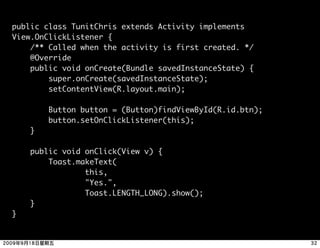 public class TunitChris extends Activity implements
View.OnClickListener {
    /** Called when the activity is first created. */
    @Override
    public void onCreate(Bundle savedInstanceState) {
        super.onCreate(savedInstanceState);
        setContentView(R.layout.main);

        Button button = (Button)findViewById(R.id.btn);
        button.setOnClickListener(this);
    }

    public void onClick(View v) {
        Toast.makeText(
                this,
                "Yes.",
                Toast.LENGTH_LONG).show();
    }
}
 