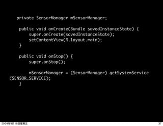 private SensorManager mSensorManager;

     public void onCreate(Bundle savedInstanceState) {
         super.onCreate(savedInstanceState);
         setContentView(R.layout.main);
     }

     public void onStop() {
         super.onStop();

        mSensorManager = (SensorManager) getSystemService
(SENSOR_SERVICE);    
    }
 