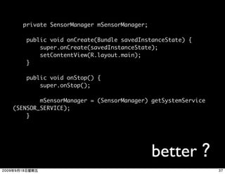 private SensorManager mSensorManager;

     public void onCreate(Bundle savedInstanceState) {
         super.onCreate(savedInstanceState);
         setContentView(R.layout.main);
     }

     public void onStop() {
         super.onStop();

        mSensorManager = (SensorManager) getSystemService
(SENSOR_SERVICE);    
    }




                                            better
 