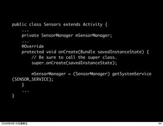 public class Sensors extends Activity {
    ...
    private SensorManager mSensorManager;
    ...
    @Override
    protected void onCreate(Bundle savedInstanceState) {
        // Be sure to call the super class.
        super.onCreate(savedInstanceState);

        mSensorManager = (SensorManager) getSystemService
(SENSOR_SERVICE);
    }
    ...
}
 