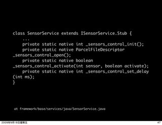 class SensorService extends ISensorService.Stub {
    ...
    private static native int _sensors_control_init();
    private static native ParcelFileDescriptor
_sensors_control_open();
    private static native boolean
_sensors_control_activate(int sensor, boolean activate);
    private static native int _sensors_control_set_delay
(int ms);
}




at framework/base/services/java/SensorService.java
 