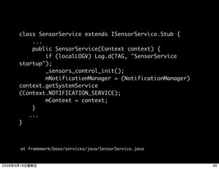 class SensorService extends ISensorService.Stub {
    ...
    public SensorService(Context context) {
        if (localLOGV) Log.d(TAG, "SensorService
startup");
        _sensors_control_init();
        mNotificationManager = (NotificationManager)
context.getSystemService
(Context.NOTIFICATION_SERVICE);
        mContext = context;
    }
   ...
}



at framework/base/services/java/SensorService.java
 