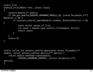 static jint
android_init(JNIEnv *env, jclass clazz)
{
    sensors_module_t* module;
    if (hw_get_module(SENSORS_HARDWARE_MODULE_ID, (const hw_module_t**)
&module) == 0) {
        if (sensors_control_open(&module->common, &sSensorDevice) == 0)
{
            const struct sensor_t* list;
            int count = module->get_sensors_list(module, &list);
            return count;
        }
    }
    return 0;
}



static inline int sensors_control_open(const struct hw_module_t*
module, struct sensors_control_device_t** device) {
    return module->methods->open(module,
            SENSORS_HARDWARE_CONTROL, (struct hw_device_t**)
device);
}
 
