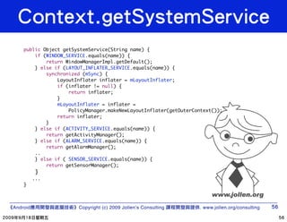 public Object getSystemService(String name) {
        if (WINDOW_SERVICE.equals(name)) {
            return WindowManagerImpl.getDefault();
        } else if (LAYOUT_INFLATER_SERVICE.equals(name)) {
            synchronized (mSync) {
                LayoutInflater inflater = mLayoutInflater;
                if (inflater != null) {
                    return inflater;
                }
                mLayoutInflater = inflater =
                    PolicyManager.makeNewLayoutInflater(getOuterContext());
                return inflater;
            }
        } else if (ACTIVITY_SERVICE.equals(name)) {
            return getActivityManager();
        } else if (ALARM_SERVICE.equals(name)) {
            return getAlarmManager();
        ..
        } else if ( SENSOR_SERVICE.equals(name)) {
            return getSensorManager();
           }
          ...
    }



Android                Copyright (c) 2009 Jollen’s Consulting     . www.jollen.org/consulting
 
