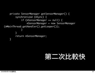 private SensorManager getSensorManager() {
        synchronized (mSync) {
            if (mSensorManager == null) {
                mSensorManager = new SensorManager
(mMainThread.getHandler().getLooper());
            }
        }
        return mSensorManager;
    }
 