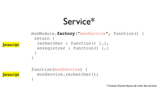 Service* 
monModule.factory("monService", function() { 
return { 
rechercher : function() {…}, 
enregistrer : function() {…} 
} 
} 
function(monService) { 
monService.rechercher(); 
} 
Javascript 
Javascript 
* Il existe d’autres façons de créer des services 
 