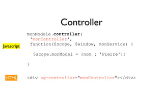 Controller 
monModule.controller( 
'monController', 
function($scope, $window, monService) { 
$scope.monModel = {nom : 'Pierre'}; 
} 
Javascript 
HTML <div ng-controller="monController"></div> 
 
