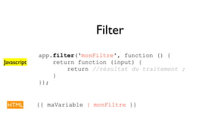 Filter 
app.filter('monFiltre', function () { 
return function (input) { 
return //résultat du traitement ; 
} 
}); 
Javascript 
HTML {{ maVariable | monFiltre }} 
 