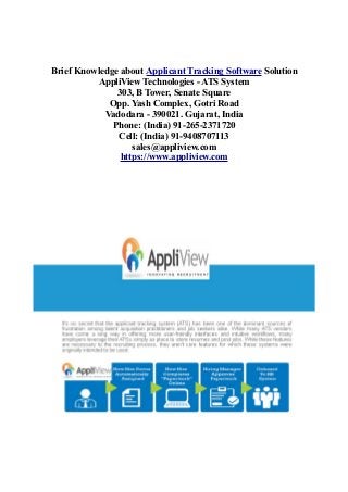 Brief Knowledge about Applicant Tracking Software Solution
AppliView Technologies - ATS System
303, B Tower, Senate Square
Opp. Yash Complex, Gotri Road
Vadodara - 390021. Gujarat, India
Phone: (India) 91-265-2371720
Cell: (India) 91-9408707113
sales@appliview.com
https://www.appliview.com
 