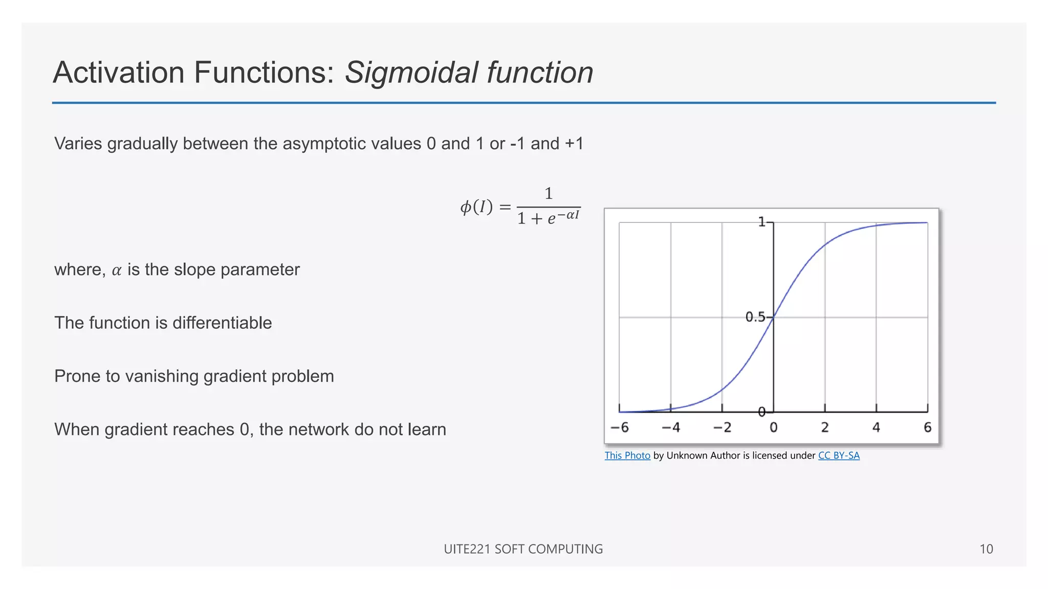 Activation Functions: Sigmoidal function
UITE221 SOFT COMPUTING 10
This Photo by Unknown Author is licensed under CC BY-SA
Varies gradually between the asymptotic values 0 and 1 or -1 and +1
𝜙 𝐼 =
1
1 + 𝑒−𝛼𝐼
where, 𝛼 is the slope parameter
The function is differentiable
Prone to vanishing gradient problem
When gradient reaches 0, the network do not learn
 