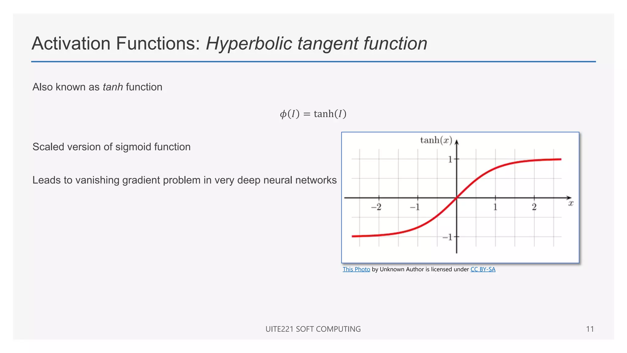 Activation Functions: Hyperbolic tangent function
Also known as tanh function
𝜙 𝐼 = tanh 𝐼
Scaled version of sigmoid function
Leads to vanishing gradient problem in very deep neural networks
UITE221 SOFT COMPUTING 11
This Photo by Unknown Author is licensed under CC BY-SA
 