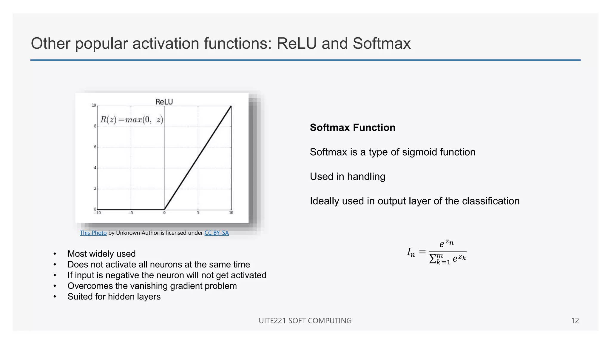 Other popular activation functions: ReLU and Softmax
UITE221 SOFT COMPUTING 12
This Photo by Unknown Author is licensed under CC BY-SA
• Most widely used
• Does not activate all neurons at the same time
• If input is negative the neuron will not get activated
• Overcomes the vanishing gradient problem
• Suited for hidden layers
Softmax Function
Softmax is a type of sigmoid function
Used in handling
Ideally used in output layer of the classification
𝐼𝑛 =
𝑒𝑧𝑛
𝑘=1
𝑚
𝑒𝑧𝑘
 