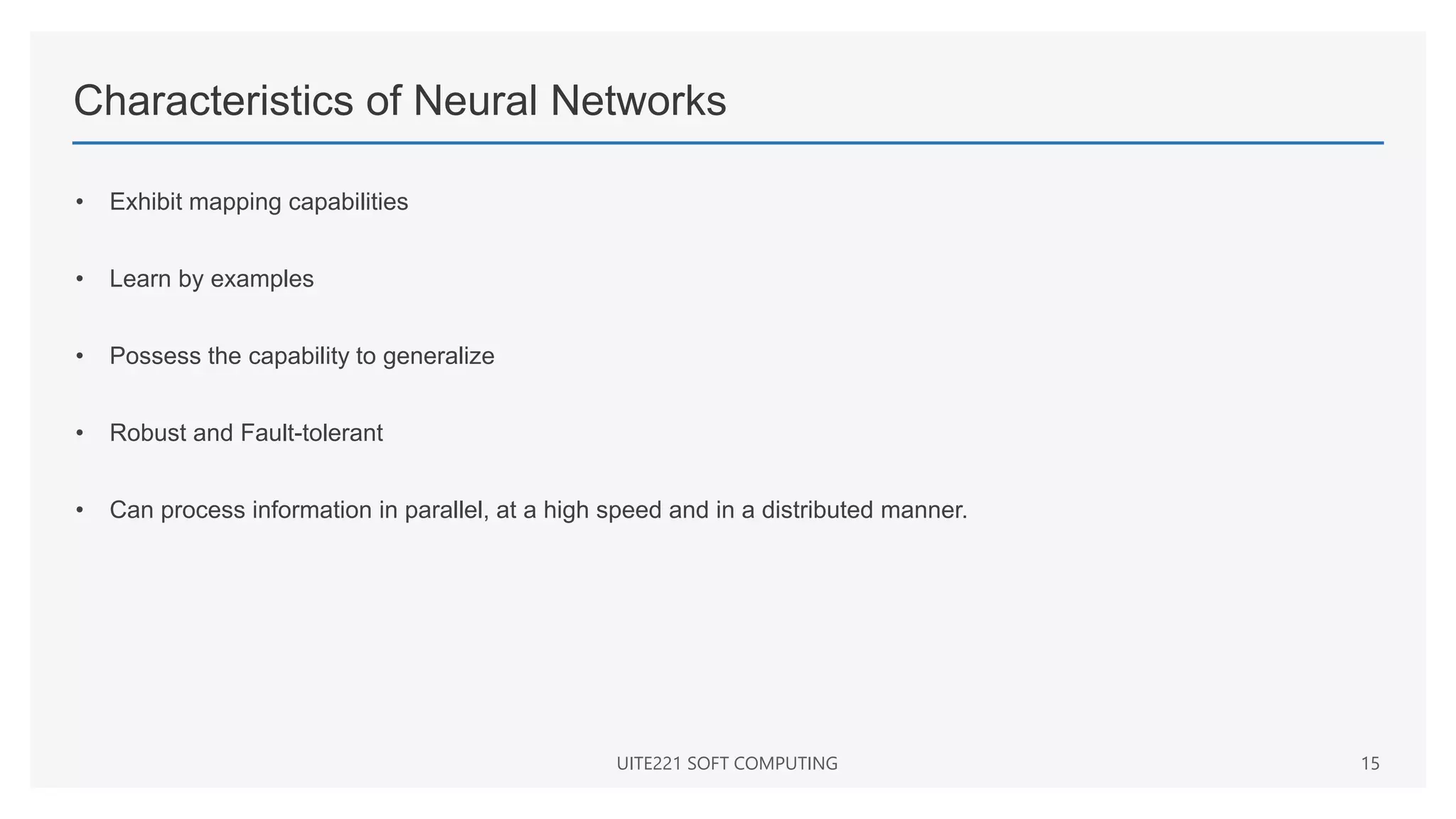 Characteristics of Neural Networks
• Exhibit mapping capabilities
• Learn by examples
• Possess the capability to generalize
• Robust and Fault-tolerant
• Can process information in parallel, at a high speed and in a distributed manner.
UITE221 SOFT COMPUTING 15
 