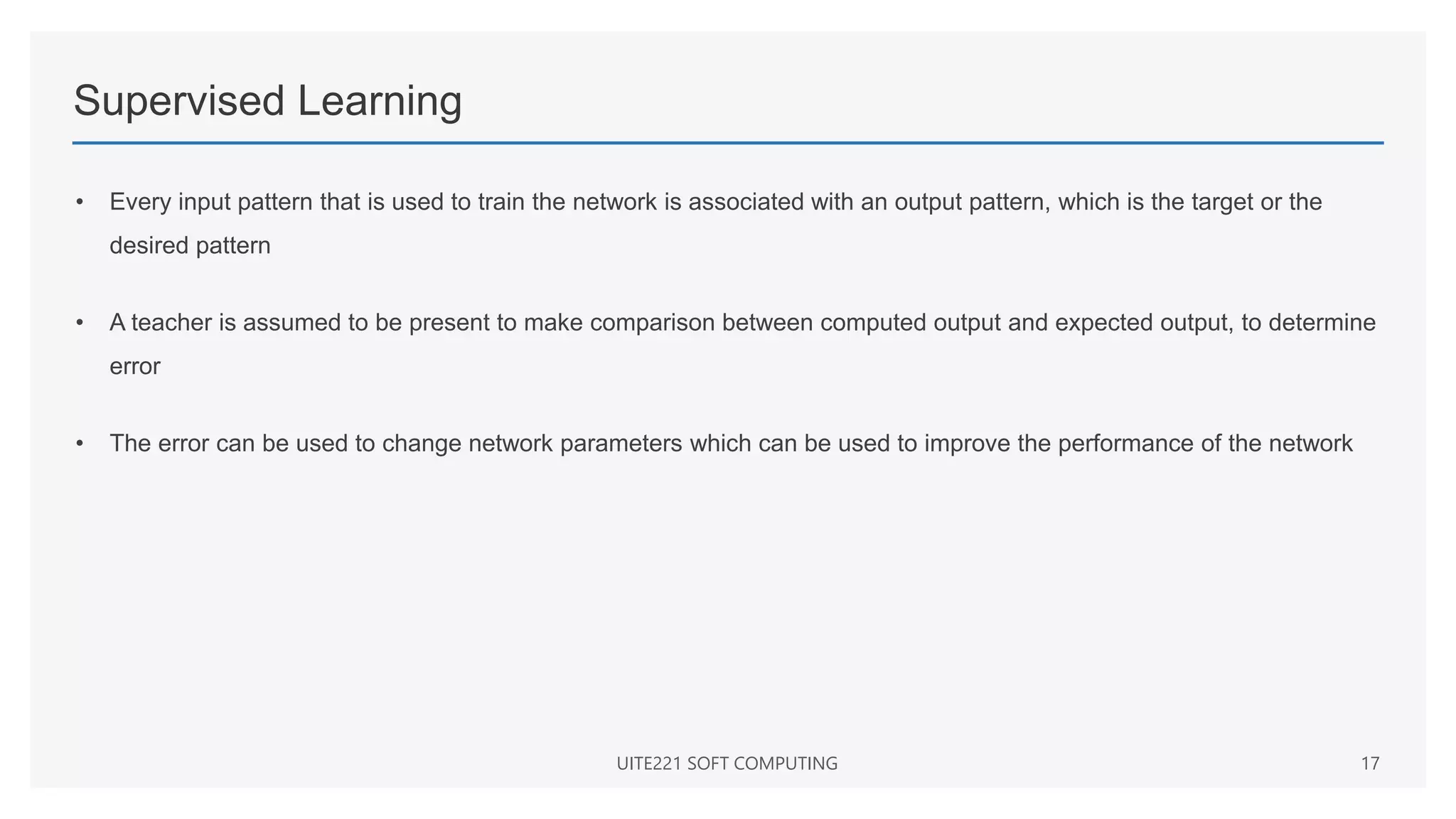 Supervised Learning
• Every input pattern that is used to train the network is associated with an output pattern, which is the target or the
desired pattern
• A teacher is assumed to be present to make comparison between computed output and expected output, to determine
error
• The error can be used to change network parameters which can be used to improve the performance of the network
UITE221 SOFT COMPUTING 17
 