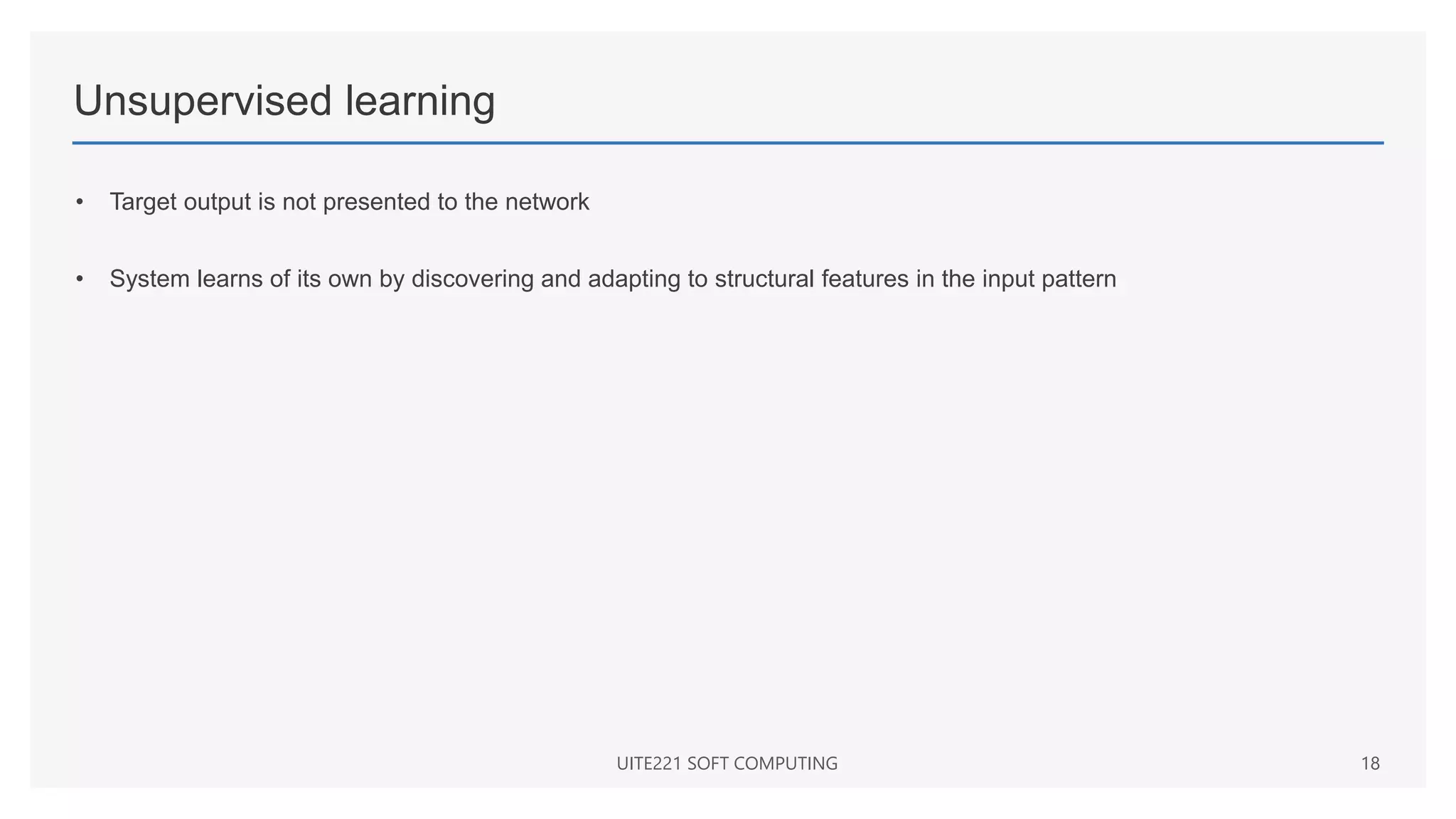 Unsupervised learning
• Target output is not presented to the network
• System learns of its own by discovering and adapting to structural features in the input pattern
UITE221 SOFT COMPUTING 18
 