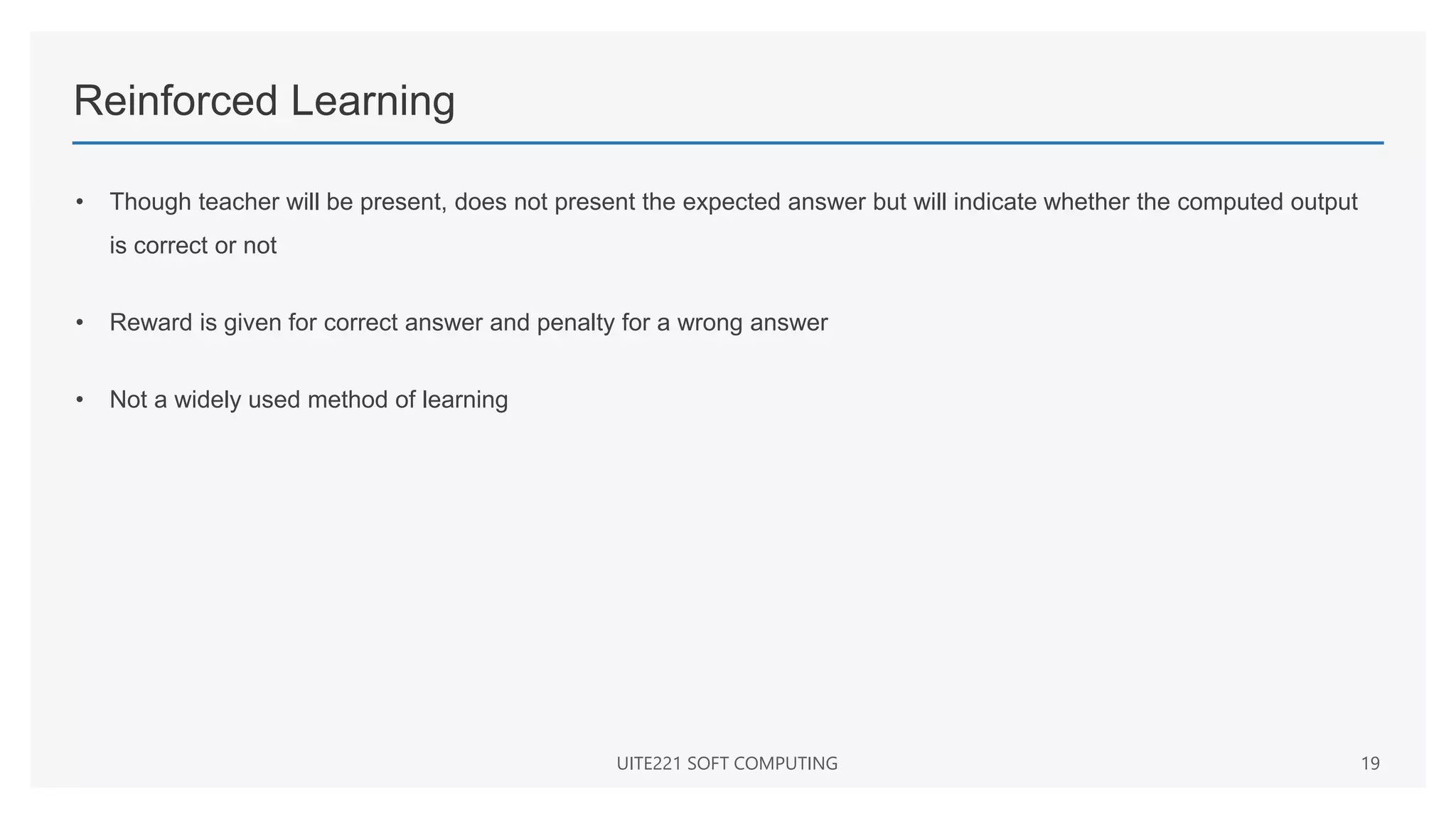 Reinforced Learning
• Though teacher will be present, does not present the expected answer but will indicate whether the computed output
is correct or not
• Reward is given for correct answer and penalty for a wrong answer
• Not a widely used method of learning
UITE221 SOFT COMPUTING 19
 