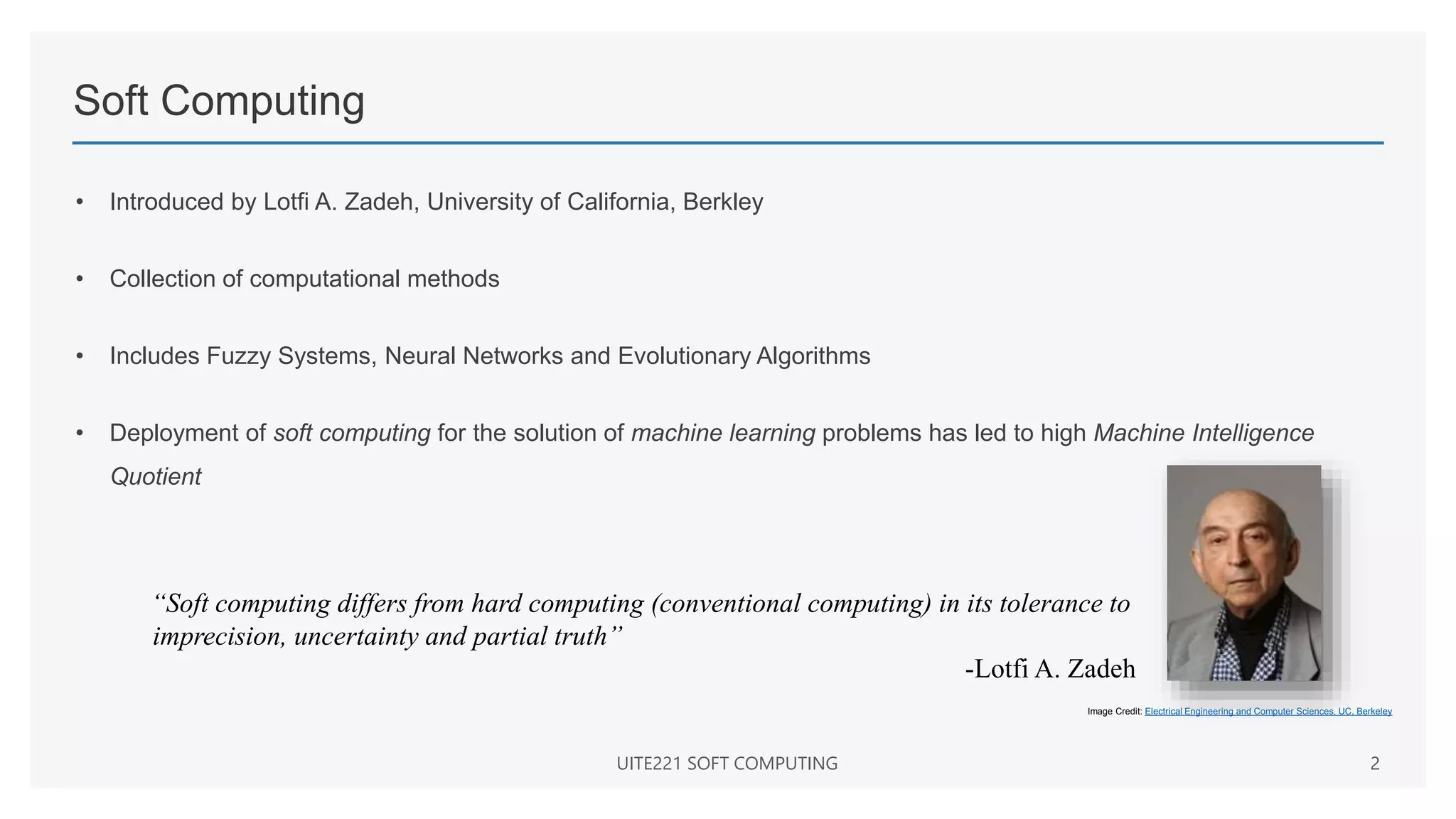 Soft Computing
• Introduced by Lotfi A. Zadeh, University of California, Berkley
• Collection of computational methods
• Includes Fuzzy Systems, Neural Networks and Evolutionary Algorithms
• Deployment of soft computing for the solution of machine learning problems has led to high Machine Intelligence
Quotient
UITE221 SOFT COMPUTING 2
Image Credit: Electrical Engineering and Computer Sciences, UC, Berkeley
“Soft computing differs from hard computing (conventional computing) in its tolerance to
imprecision, uncertainty and partial truth”
-Lotfi A. Zadeh
 