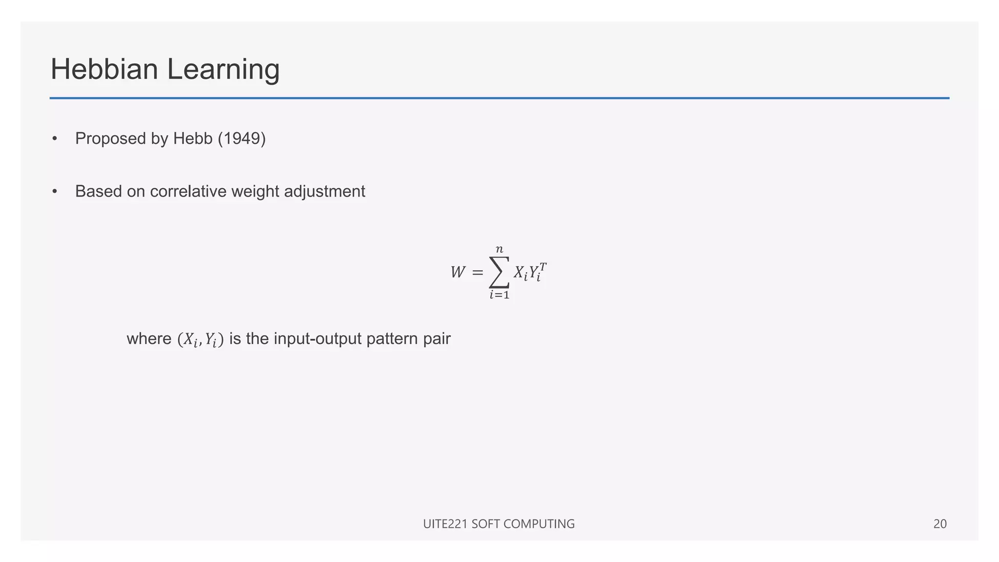 Hebbian Learning
• Proposed by Hebb (1949)
• Based on correlative weight adjustment
𝑊 =
𝑖=1
𝑛
𝑋𝑖𝑌𝑖
𝑇
where (𝑋𝑖, 𝑌𝑖) is the input-output pattern pair
UITE221 SOFT COMPUTING 20
 