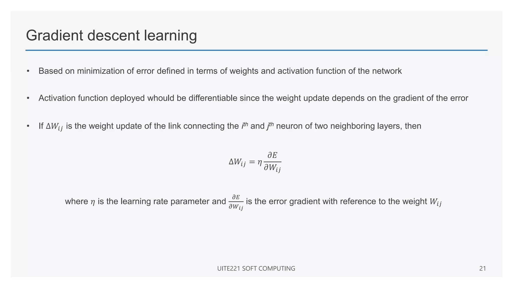 Gradient descent learning
• Based on minimization of error defined in terms of weights and activation function of the network
• Activation function deployed whould be differentiable since the weight update depends on the gradient of the error
• If Δ𝑊𝑖𝑗 is the weight update of the link connecting the ith and jth neuron of two neighboring layers, then
Δ𝑊𝑖𝑗 = 𝜂
𝜕𝐸
𝜕𝑊𝑖𝑗
where 𝜂 is the learning rate parameter and
𝜕𝐸
𝜕𝑊𝑖𝑗
is the error gradient with reference to the weight 𝑊𝑖𝑗
UITE221 SOFT COMPUTING 21
 