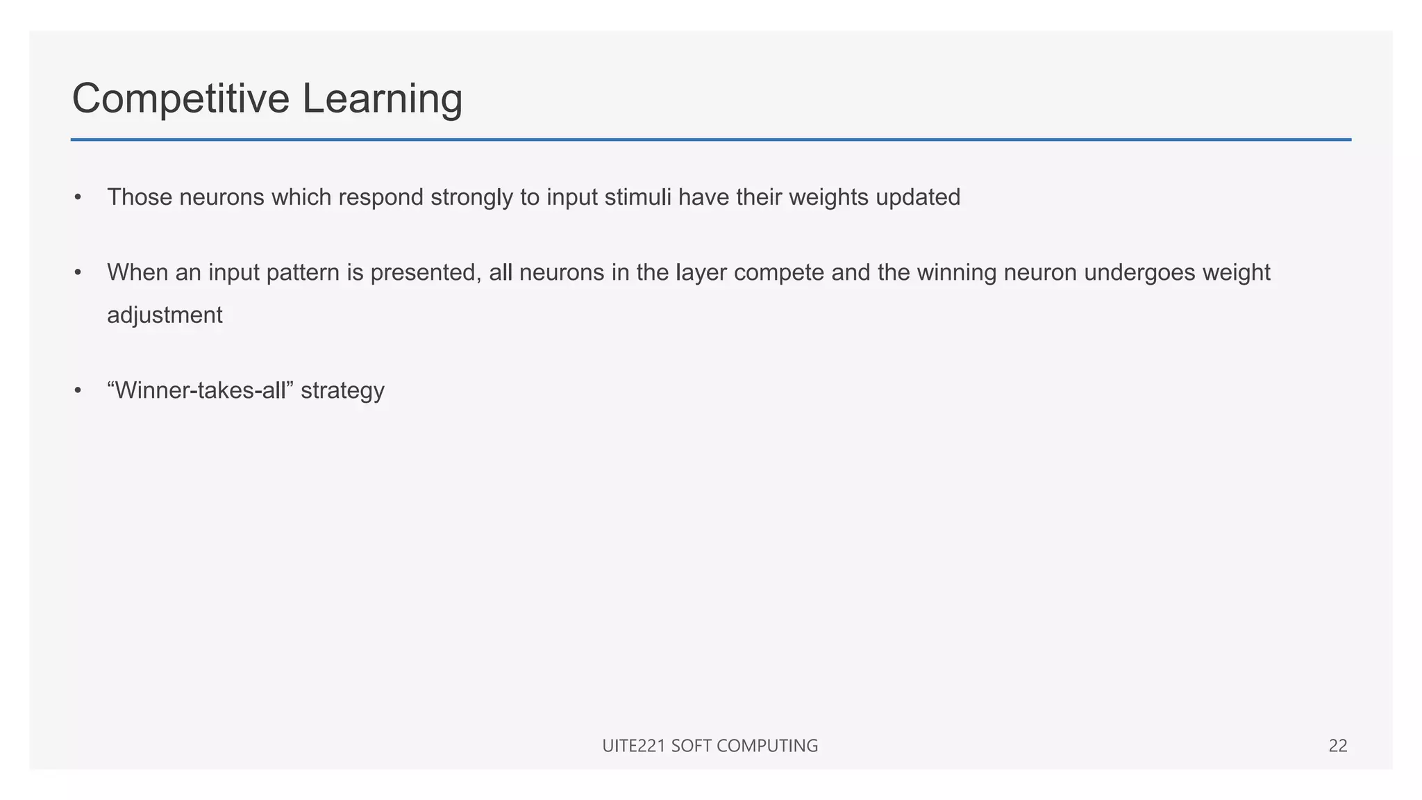 Competitive Learning
• Those neurons which respond strongly to input stimuli have their weights updated
• When an input pattern is presented, all neurons in the layer compete and the winning neuron undergoes weight
adjustment
• “Winner-takes-all” strategy
UITE221 SOFT COMPUTING 22
 