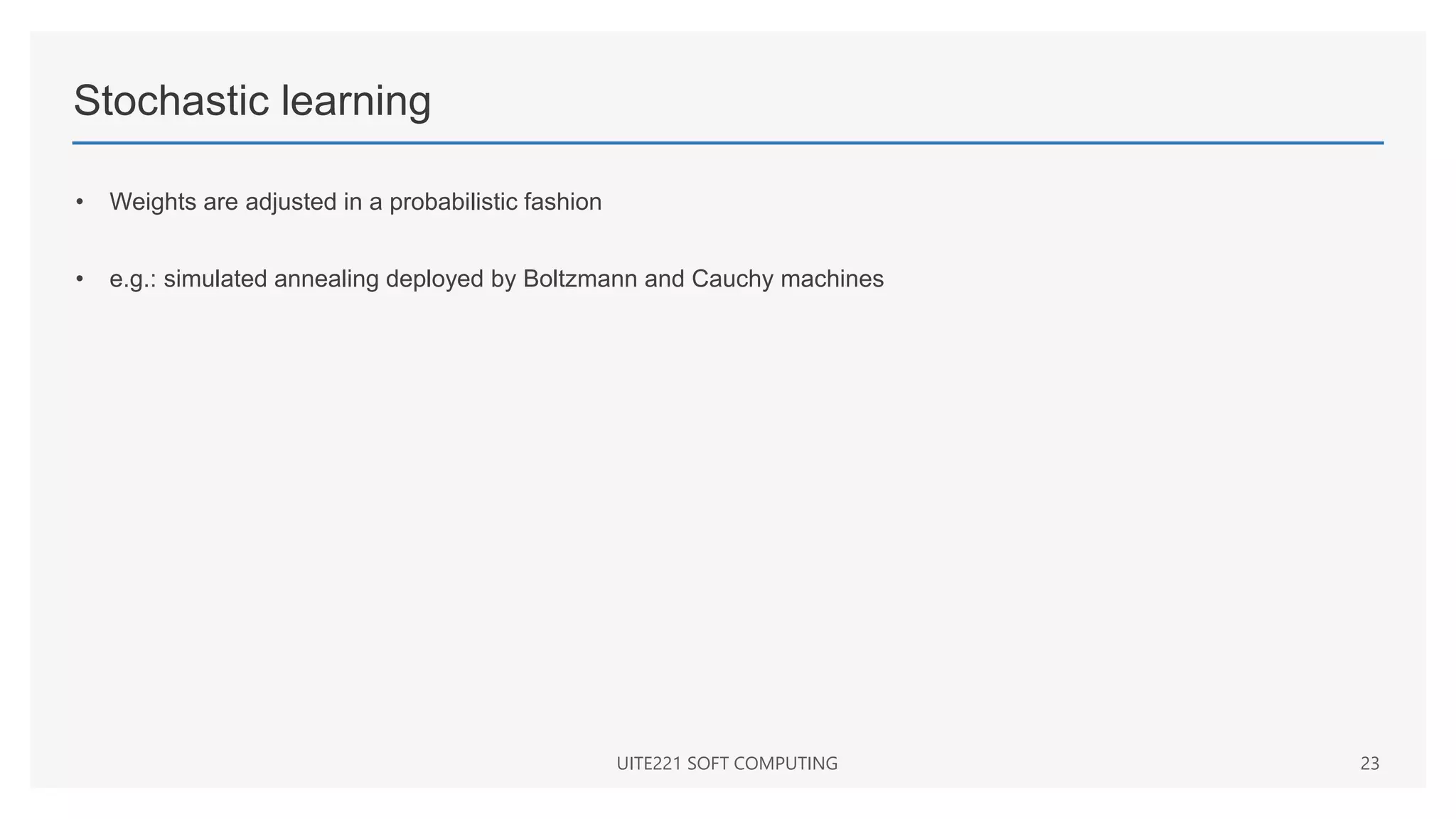 Stochastic learning
• Weights are adjusted in a probabilistic fashion
• e.g.: simulated annealing deployed by Boltzmann and Cauchy machines
UITE221 SOFT COMPUTING 23
 