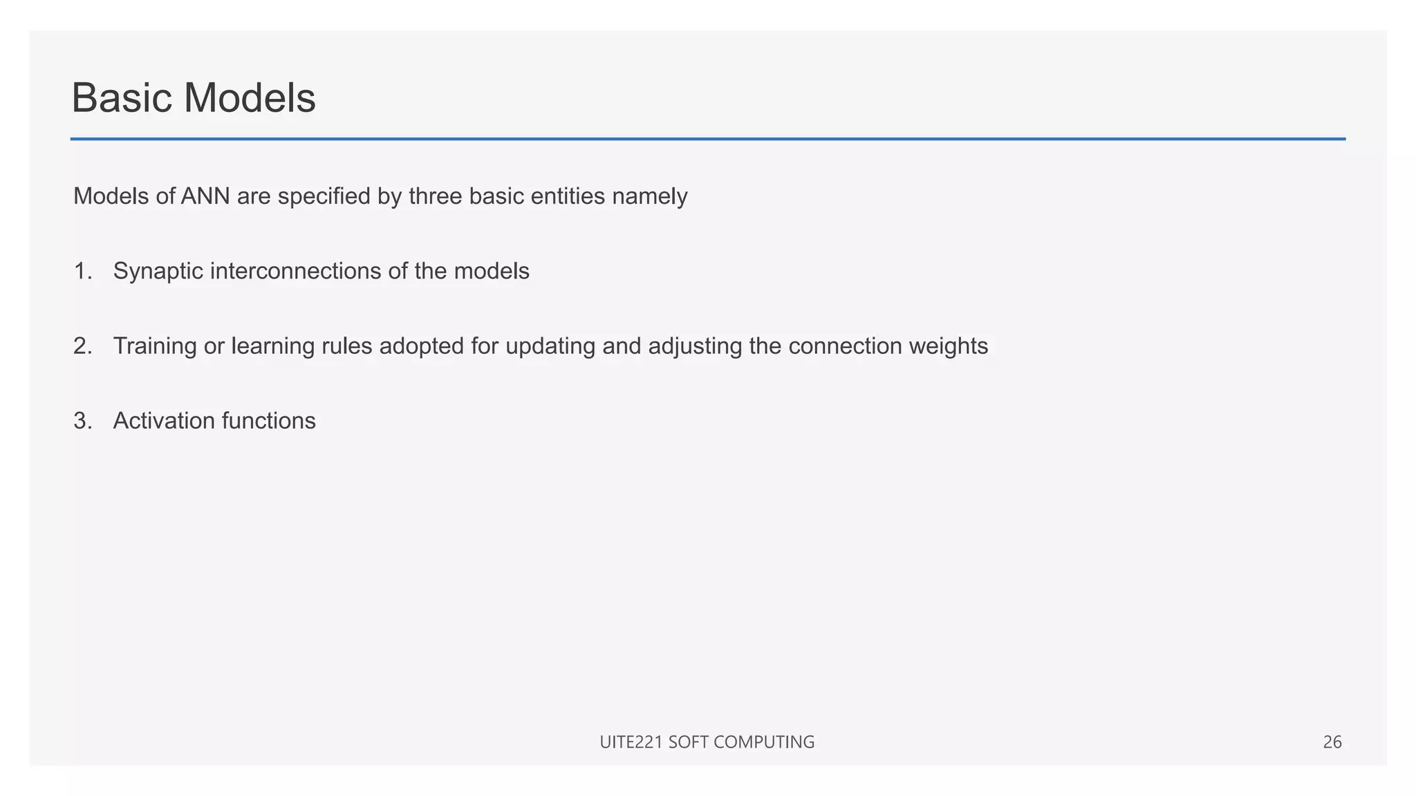 Basic Models
Models of ANN are specified by three basic entities namely
1. Synaptic interconnections of the models
2. Training or learning rules adopted for updating and adjusting the connection weights
3. Activation functions
UITE221 SOFT COMPUTING 26
 