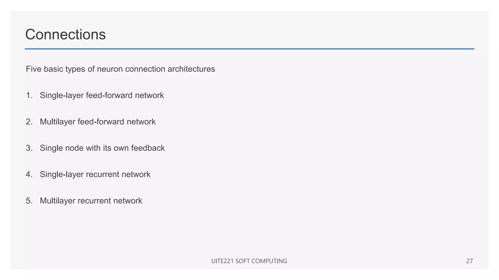 Connections
Five basic types of neuron connection architectures
1. Single-layer feed-forward network
2. Multilayer feed-forward network
3. Single node with its own feedback
4. Single-layer recurrent network
5. Multilayer recurrent network
UITE221 SOFT COMPUTING 27
 