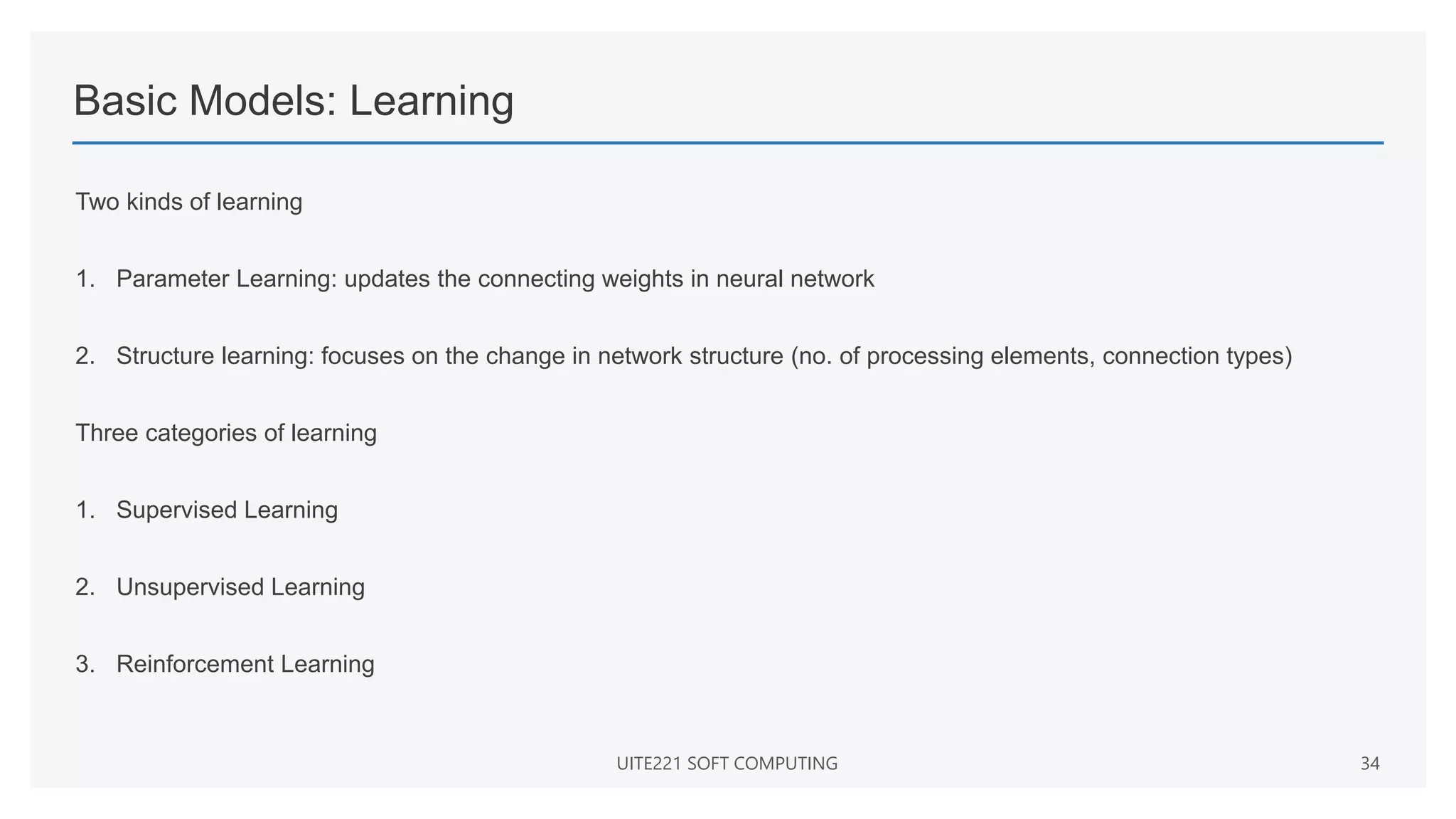 Basic Models: Learning
Two kinds of learning
1. Parameter Learning: updates the connecting weights in neural network
2. Structure learning: focuses on the change in network structure (no. of processing elements, connection types)
Three categories of learning
1. Supervised Learning
2. Unsupervised Learning
3. Reinforcement Learning
UITE221 SOFT COMPUTING 34
 