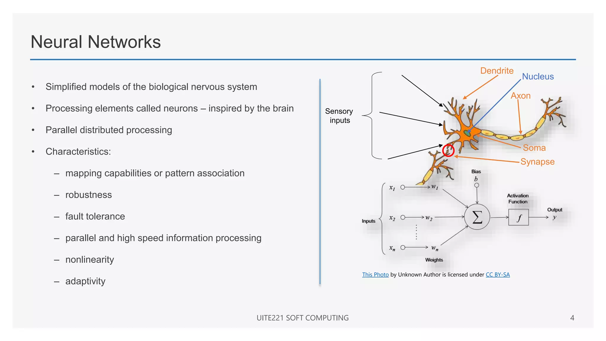 Neural Networks
• Simplified models of the biological nervous system
• Processing elements called neurons – inspired by the brain
• Parallel distributed processing
• Characteristics:
– mapping capabilities or pattern association
– robustness
– fault tolerance
– parallel and high speed information processing
– nonlinearity
– adaptivity
UITE221 SOFT COMPUTING 4
This Photo by Unknown Author is licensed under CC BY-SA
Sensory
inputs
Dendrite
Axon
Soma
Synapse
Nucleus
 