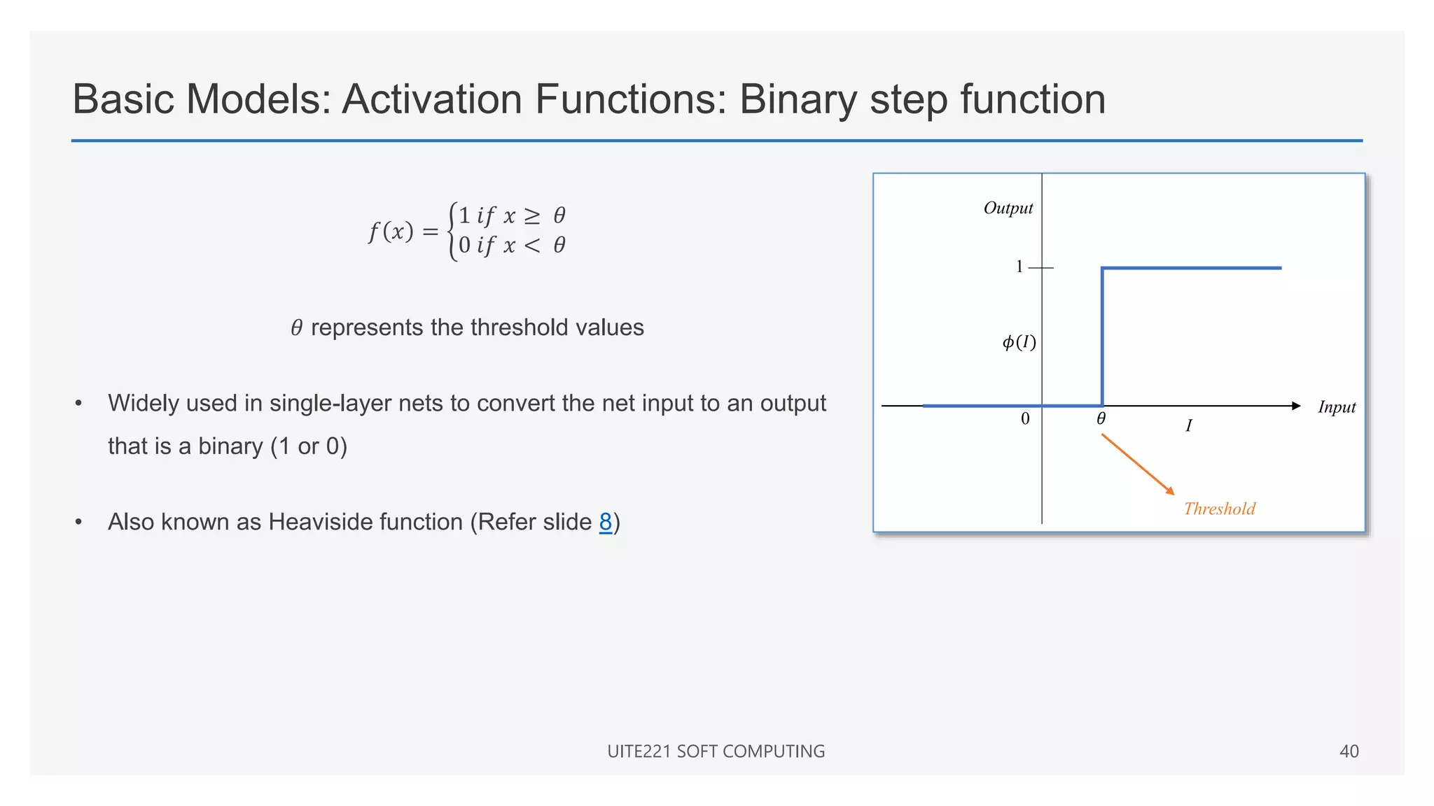 Basic Models: Activation Functions: Binary step function
𝑓 𝑥 =
1 𝑖𝑓 𝑥 ≥ 𝜃
0 𝑖𝑓 𝑥 < 𝜃
𝜃 represents the threshold values
• Widely used in single-layer nets to convert the net input to an output
that is a binary (1 or 0)
• Also known as Heaviside function (Refer slide 8)
UITE221 SOFT COMPUTING 40
Input
I
1
0 𝜃
Threshold
𝜙(𝐼)
Output
 