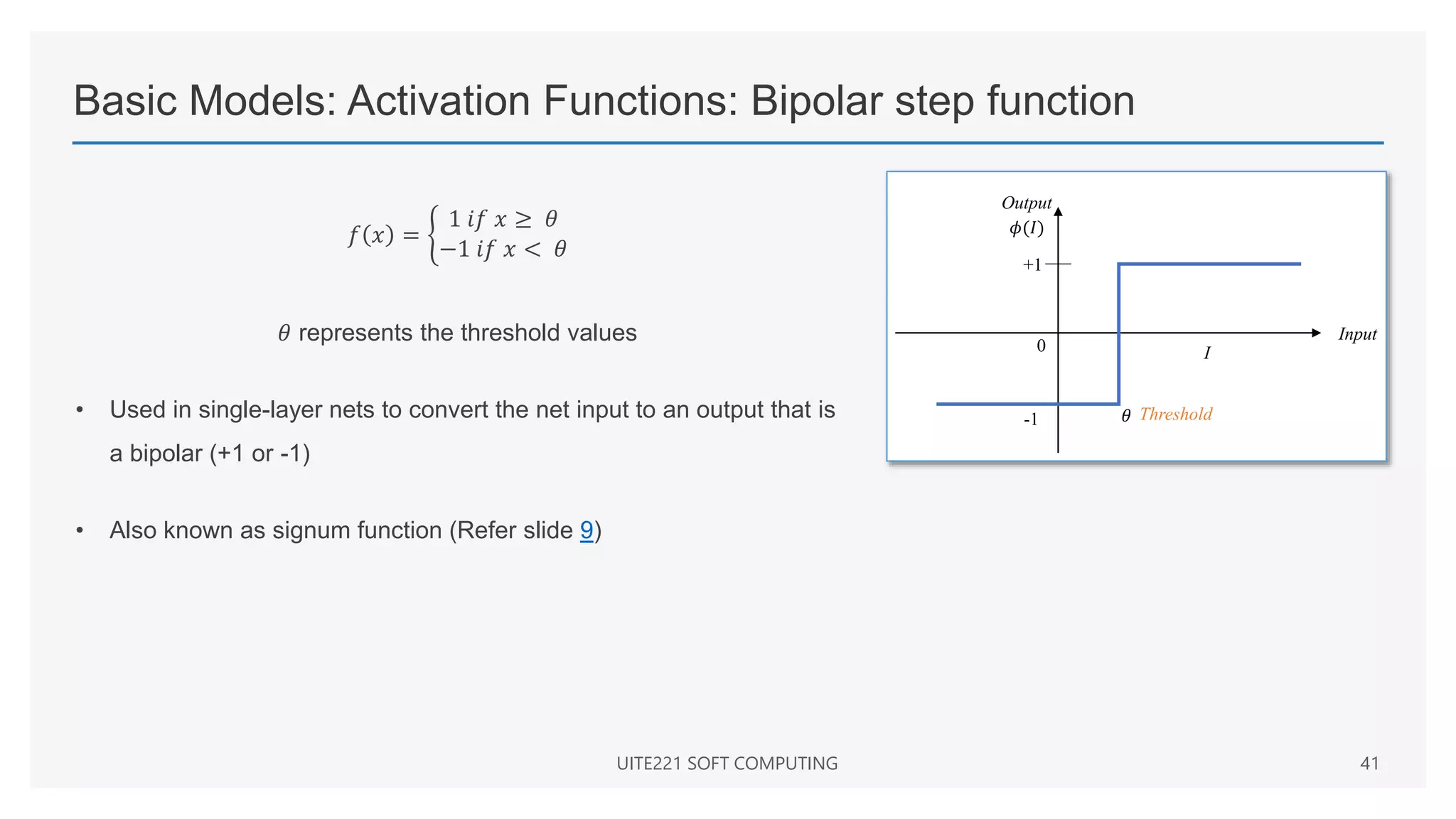 Basic Models: Activation Functions: Bipolar step function
𝑓 𝑥 =
1 𝑖𝑓 𝑥 ≥ 𝜃
−1 𝑖𝑓 𝑥 < 𝜃
𝜃 represents the threshold values
• Used in single-layer nets to convert the net input to an output that is
a bipolar (+1 or -1)
• Also known as signum function (Refer slide 9)
UITE221 SOFT COMPUTING 41
Input
I
+1
0
Threshold
-1 𝜃
𝜙(𝐼)
Output
 