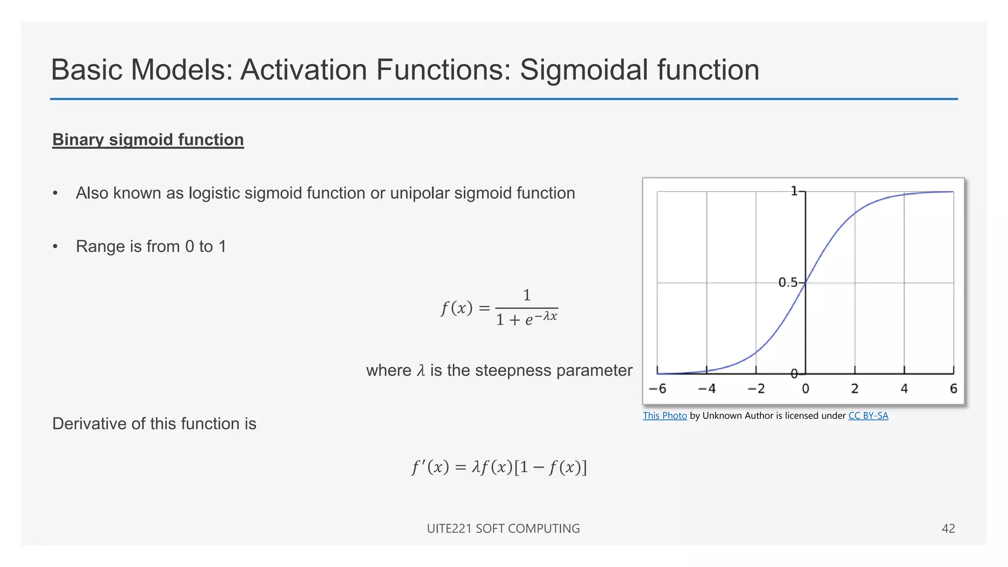 Basic Models: Activation Functions: Sigmoidal function
Binary sigmoid function
• Also known as logistic sigmoid function or unipolar sigmoid function
• Range is from 0 to 1
𝑓 𝑥 =
1
1 + 𝑒−𝜆𝑥
where 𝜆 is the steepness parameter
Derivative of this function is
𝑓′
𝑥 = 𝜆𝑓 𝑥 [1 − 𝑓(𝑥)]
UITE221 SOFT COMPUTING 42
This Photo by Unknown Author is licensed under CC BY-SA
 