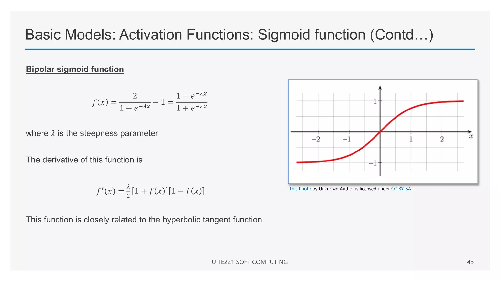 Basic Models: Activation Functions: Sigmoid function (Contd…)
Bipolar sigmoid function
𝑓 𝑥 =
2
1 + 𝑒−𝜆𝑥
− 1 =
1 − 𝑒−𝜆𝑥
1 + 𝑒−𝜆𝑥
where 𝜆 is the steepness parameter
The derivative of this function is
𝑓′
𝑥 =
𝜆
2
1 + 𝑓 𝑥 1 − 𝑓 𝑥
This function is closely related to the hyperbolic tangent function
UITE221 SOFT COMPUTING 43
This Photo by Unknown Author is licensed under CC BY-SA
 