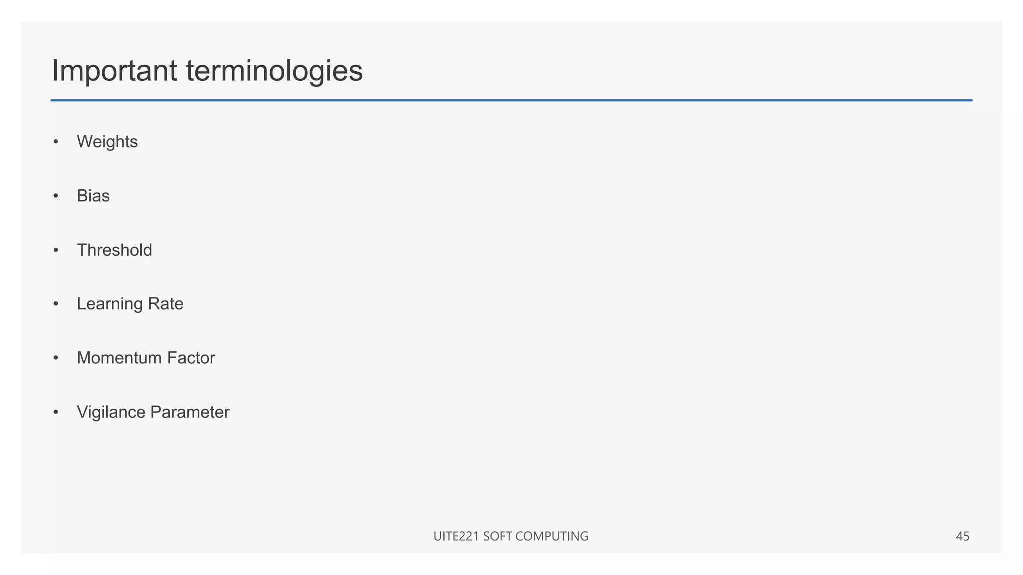Important terminologies
• Weights
• Bias
• Threshold
• Learning Rate
• Momentum Factor
• Vigilance Parameter
UITE221 SOFT COMPUTING 45
 