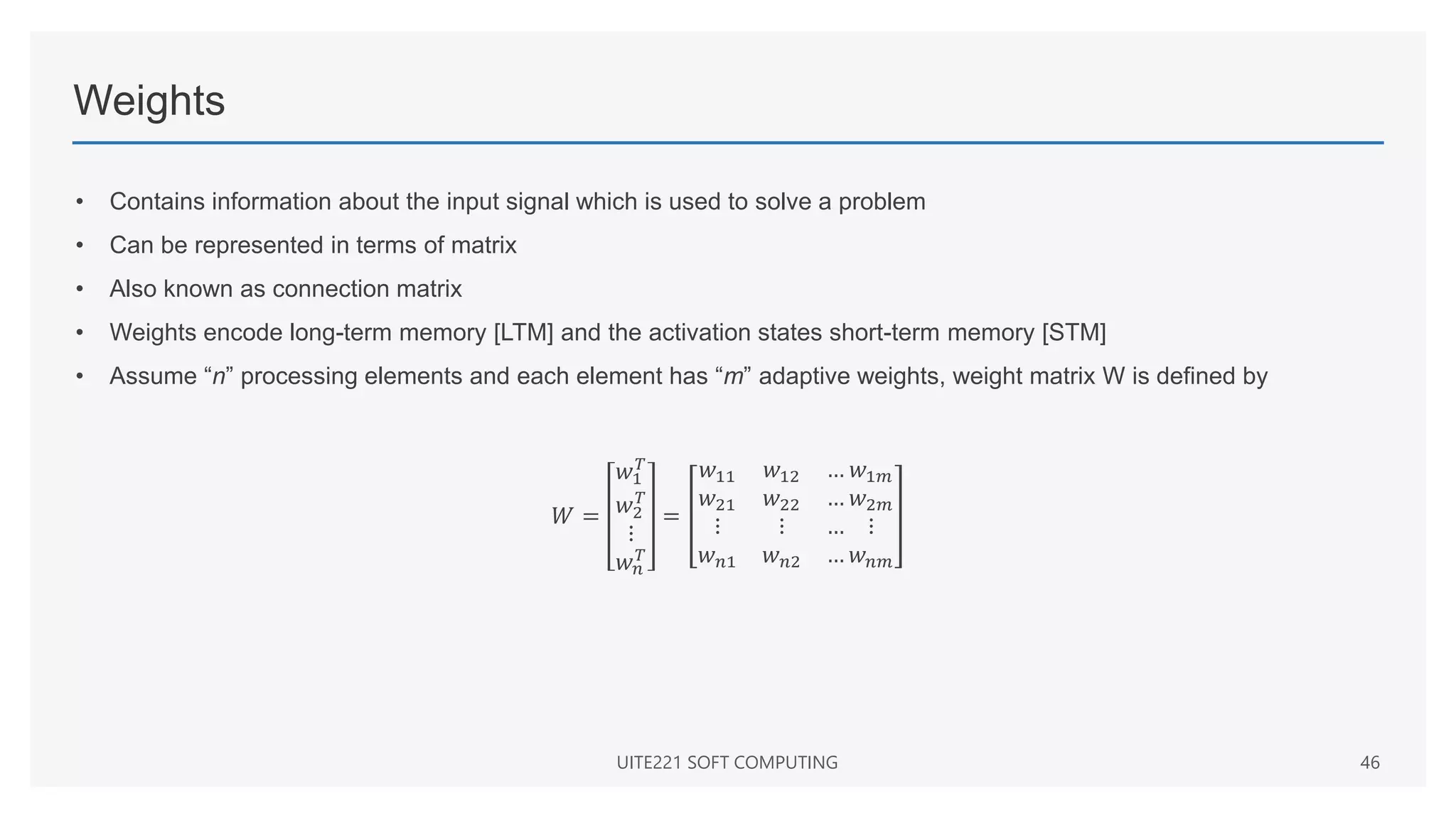 Weights
• Contains information about the input signal which is used to solve a problem
• Can be represented in terms of matrix
• Also known as connection matrix
• Weights encode long-term memory [LTM] and the activation states short-term memory [STM]
• Assume “n” processing elements and each element has “m” adaptive weights, weight matrix W is defined by
𝑊 =
𝑤1
𝑇
𝑤2
𝑇
⋮
𝑤𝑛
𝑇
=
𝑤11 𝑤12 …
𝑤21 𝑤22 …
⋮ ⋮ …
𝑤𝑛1 𝑤𝑛2 …
𝑤1𝑚
𝑤2𝑚
⋮
𝑤𝑛𝑚
UITE221 SOFT COMPUTING 46
 