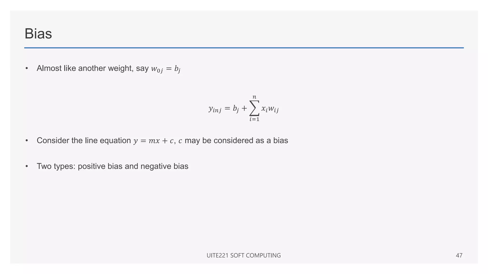 Bias
• Almost like another weight, say 𝑤0𝑗 = 𝑏𝑗
𝑦𝑖𝑛𝑗 = 𝑏𝑗 +
𝑖=1
𝑛
𝑥𝑖𝑤𝑖𝑗
• Consider the line equation 𝑦 = 𝑚𝑥 + 𝑐, 𝑐 may be considered as a bias
• Two types: positive bias and negative bias
UITE221 SOFT COMPUTING 47
 