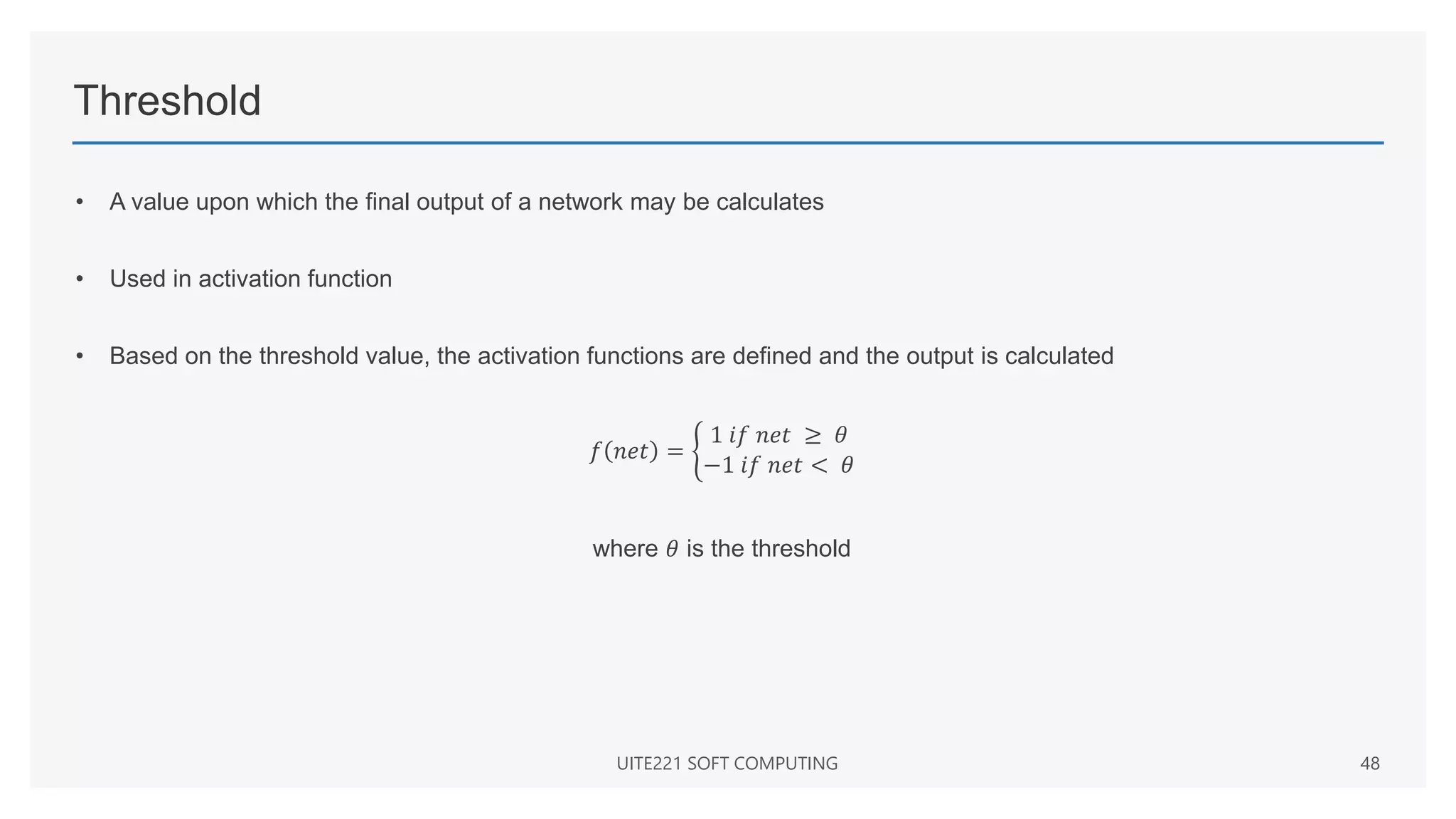 Threshold
• A value upon which the final output of a network may be calculates
• Used in activation function
• Based on the threshold value, the activation functions are defined and the output is calculated
𝑓 𝑛𝑒𝑡 =
1 𝑖𝑓 𝑛𝑒𝑡 ≥ 𝜃
−1 𝑖𝑓 𝑛𝑒𝑡 < 𝜃
where 𝜃 is the threshold
UITE221 SOFT COMPUTING 48
 