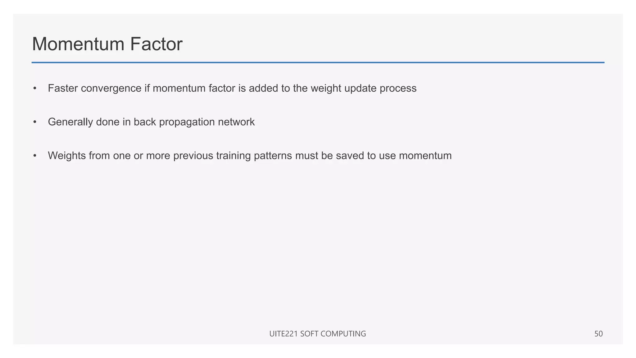 Momentum Factor
• Faster convergence if momentum factor is added to the weight update process
• Generally done in back propagation network
• Weights from one or more previous training patterns must be saved to use momentum
UITE221 SOFT COMPUTING 50
 